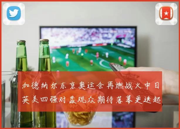 加德纳尔东京奥运会再燃战火中日英美四强对轰观众期待落幕更迭起