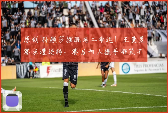 原创 孙颖莎摆脱老二命运!王曼昱赛点遭逆转,赛后两人握手都笑不出来