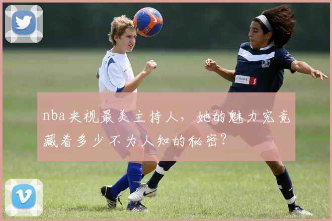 nba央视最美主持人,她的魅力究竟藏着多少不为人知的秘密?