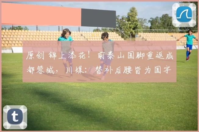 原创 锦上添花！前泰山国脚重返成都蓉城，川媒：替补后腰皆为国字号球员