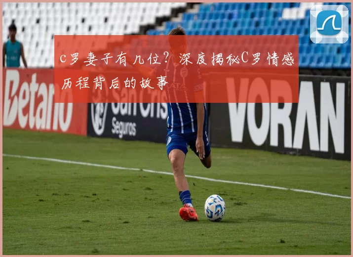 c罗妻子有几位?深度揭秘C罗情感历程背后的故事