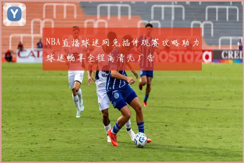NBA直播球迷网免插件观赛攻略助力球迷畅享全程高清无广告