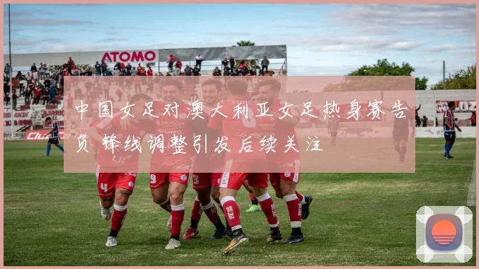 中国女足对澳大利亚女足热身赛告负 锋线调整引发后续关注
