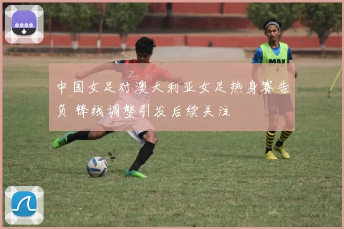 中国女足对澳大利亚女足热身赛告负 锋线调整引发后续关注