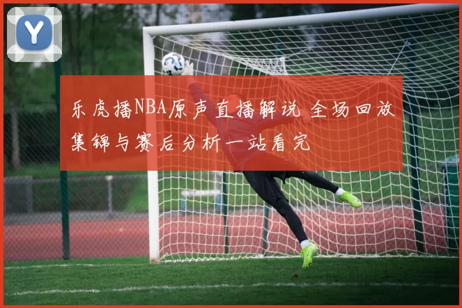 乐虎播NBA原声直播解说 全场回放集锦与赛后分析一站看完