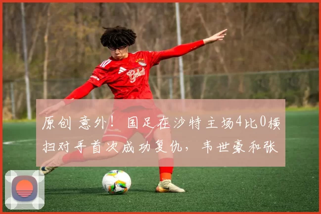 原创 意外！国足在沙特主场4比0横扫对手首次成功复仇，韦世豪和张玉宁携手造四球被辟谣