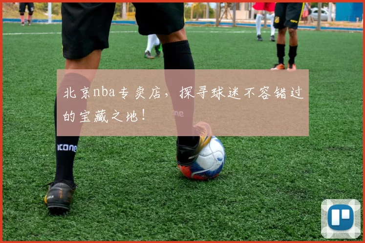 北京nba专卖店，探寻球迷不容错过的宝藏之地！