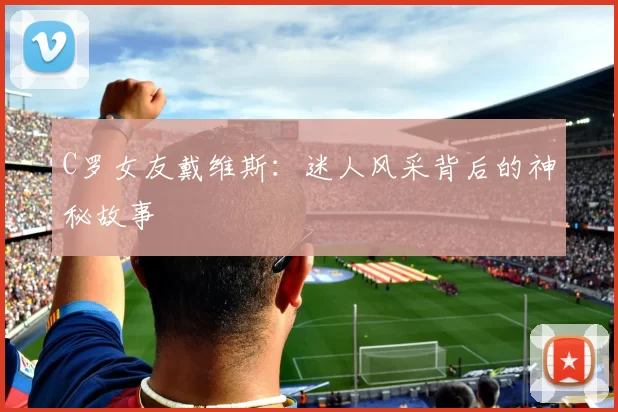 C罗女友戴维斯：迷人风采背后的神秘故事