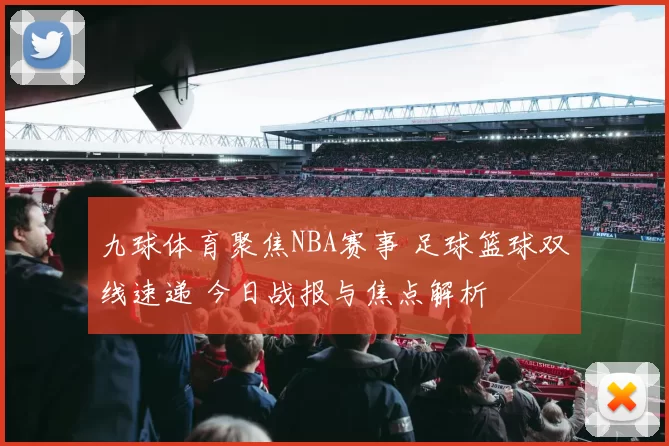 九球体育聚焦NBA赛事 足球篮球双线速递 今日战报与焦点解析