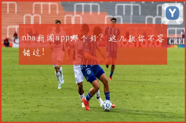 nba新闻app哪个好？这几款你不容错过！