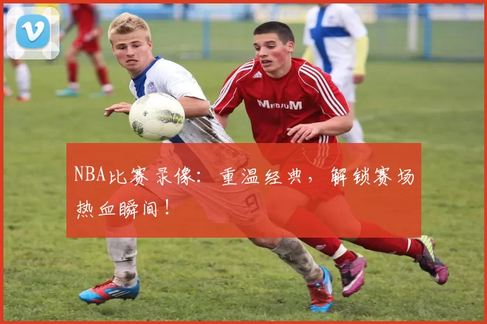 NBA比赛录像：重温经典，解锁赛场热血瞬间！