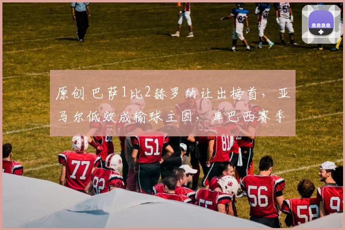 原创 巴萨1比2赫罗纳让出榜首，亚马尔低效成输球主因，库巴西赛季首球