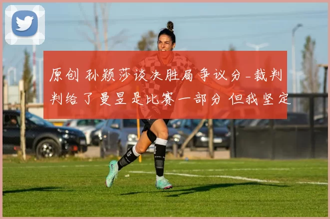 原创 孙颖莎谈决胜局争议分_裁判判给了曼昱是比赛一部分 但我坚定相信自己