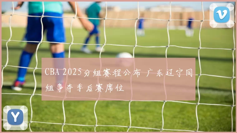 CBA 2025分组赛程公布 广东辽宁同组争夺季后赛席位