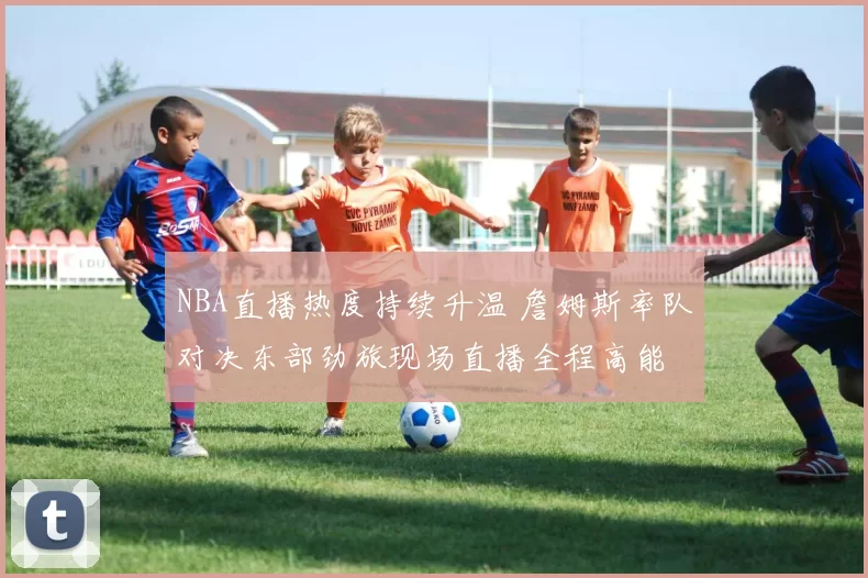 NBA直播热度持续升温 詹姆斯率队对决东部劲旅现场直播全程高能