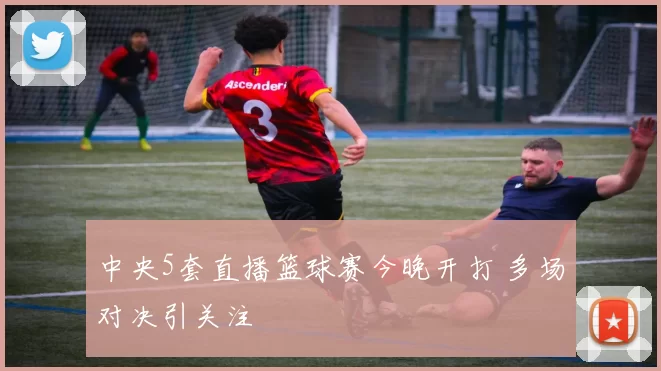 中央5套直播篮球赛今晚开打 多场对决引关注