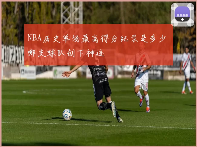 NBA历史单场最高得分纪录是多少 哪支球队创下神迹