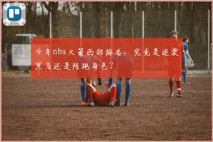 今年nba火箭西部排名，究竟是逆袭黑马还是陪跑角色？