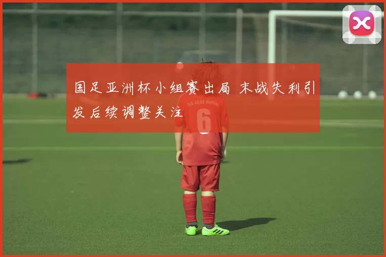 国足亚洲杯小组赛出局 末战失利引发后续调整关注