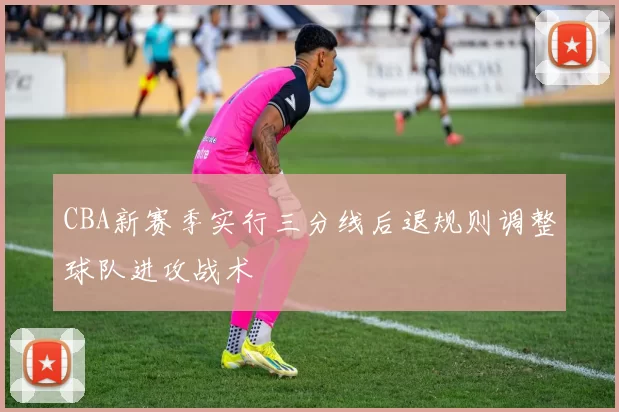 CBA新赛季实行三分线后退规则调整球队进攻战术