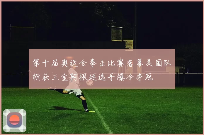 第十届奥运会拳击比赛落幕美国队斩获三金阿根廷选手爆冷夺冠