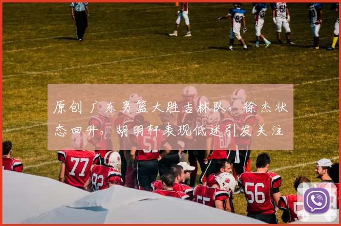 原创 广东男篮大胜吉林队，徐杰状态回升，胡明轩表现低迷引发关注