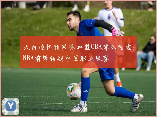 大白边怀特塞德加盟CBA球队官宣,NBA前锋转战中国职业联赛