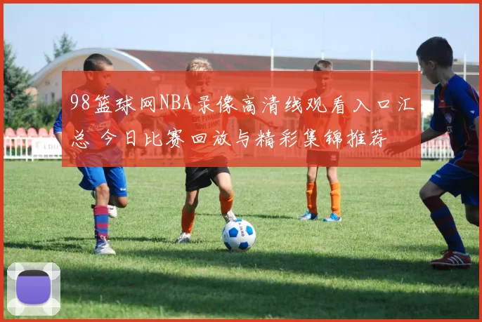 98篮球网NBA录像高清线观看入口汇总 今日比赛回放与精彩集锦推荐