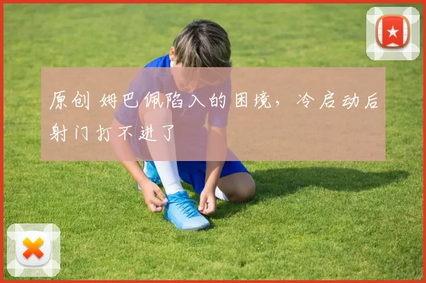 原创 姆巴佩陷入的困境,冷启动后射门打不进了