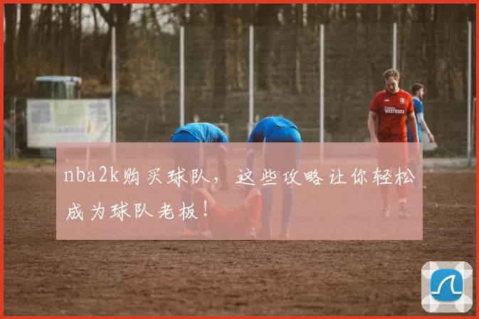 nba2k购买球队,这些攻略让你轻松成为球队老板!