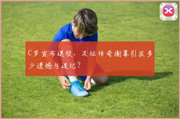 C罗宣布退役,足坛传奇谢幕引发多少遗憾与追忆?