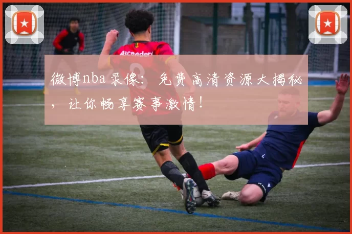 微博nba录像：免费高清资源大揭秘，让你畅享赛事激情！