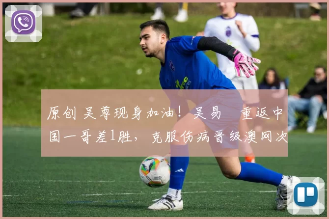 原创 吴尊现身加油！吴易昺重返中国一哥差1胜，克服伤病晋级澳网次轮