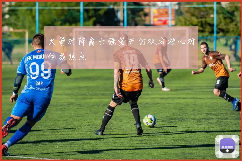 火箭对阵爵士强势开打双方核心对位成焦点