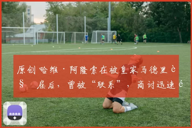 原创 哈维·阿隆索在被皇家马德里解雇后，曾被“联系”，商讨迅速重返教练岗位的可能性。