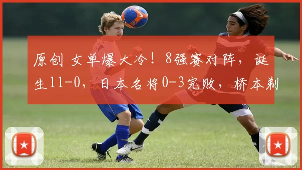 原创 女单爆大冷!8强赛对阵,诞生11-0,日本名将0-3完败,桥本剃光头