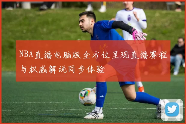 NBA直播电脑版全方位呈现直播赛程与权威解说同步体验