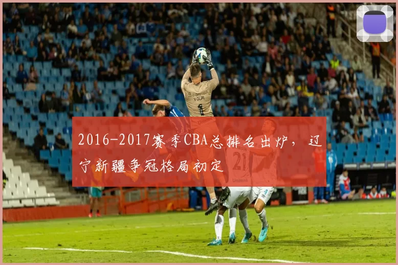 2016-2017赛季CBA总排名出炉，辽宁新疆争冠格局初定